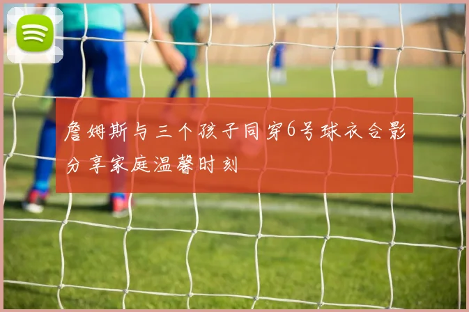 詹姆斯与三个孩子同穿6号球衣合影分享家庭温馨时刻