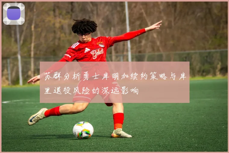 苏群分析勇士库明加续约策略与库里退役风险的深远影响