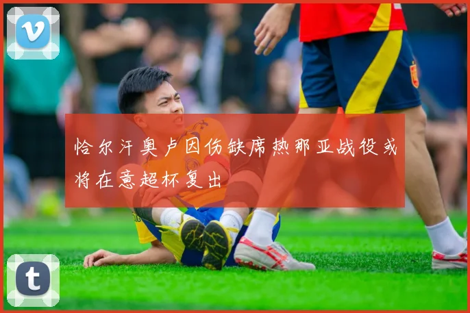 恰尔汗奥卢因伤缺席热那亚战役或将在意超杯复出