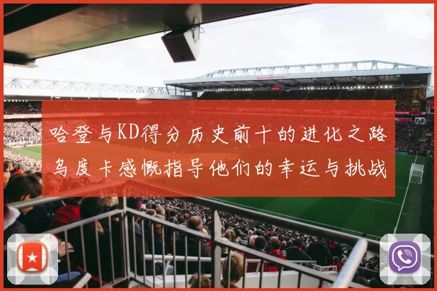 哈登与KD得分历史前十的进化之路乌度卡感慨指导他们的幸运与挑战