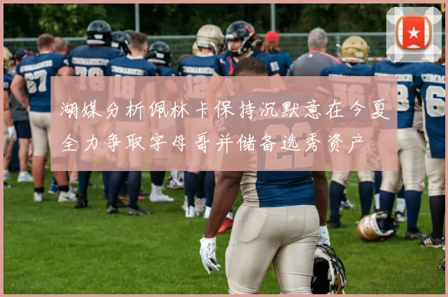 湖媒分析佩林卡保持沉默意在今夏全力争取字母哥并储备选秀资产