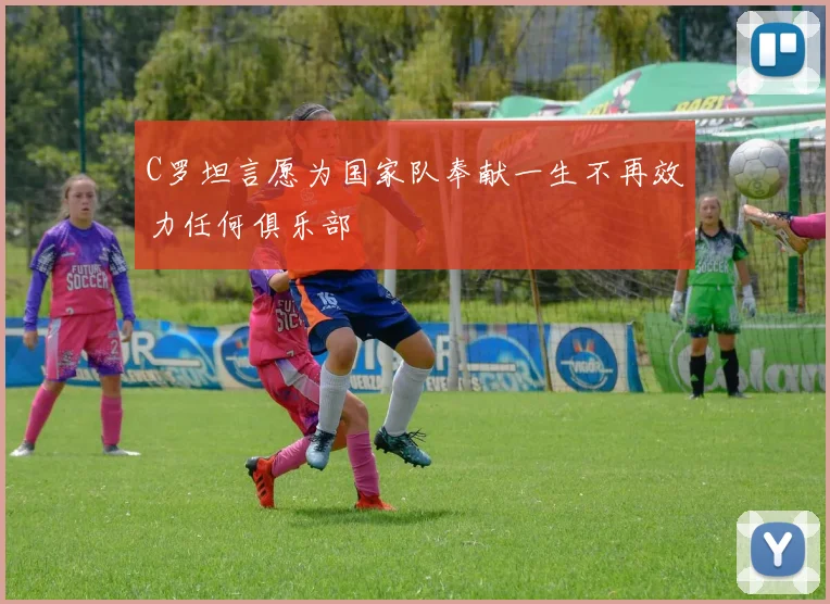 C罗坦言愿为国家队奉献一生不再效力任何俱乐部