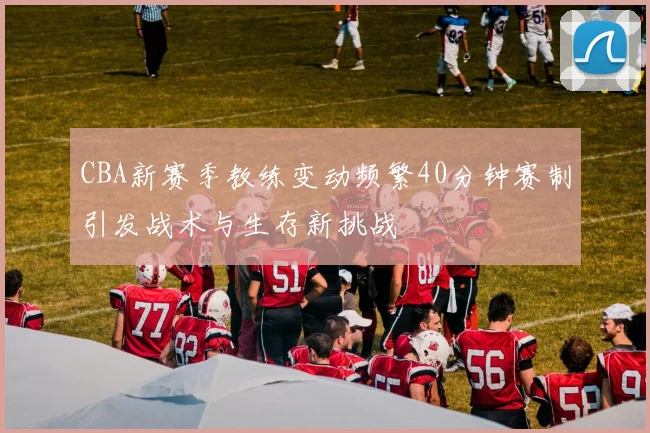 CBA新赛季教练变动频繁40分钟赛制引发战术与生存新挑战