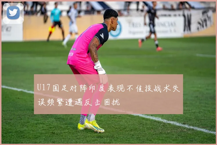 U17国足对阵印度表现不佳技战术失误频繁遭遇反击困扰