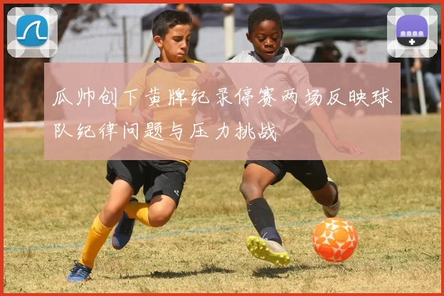 瓜帅创下黄牌纪录停赛两场反映球队纪律问题与压力挑战