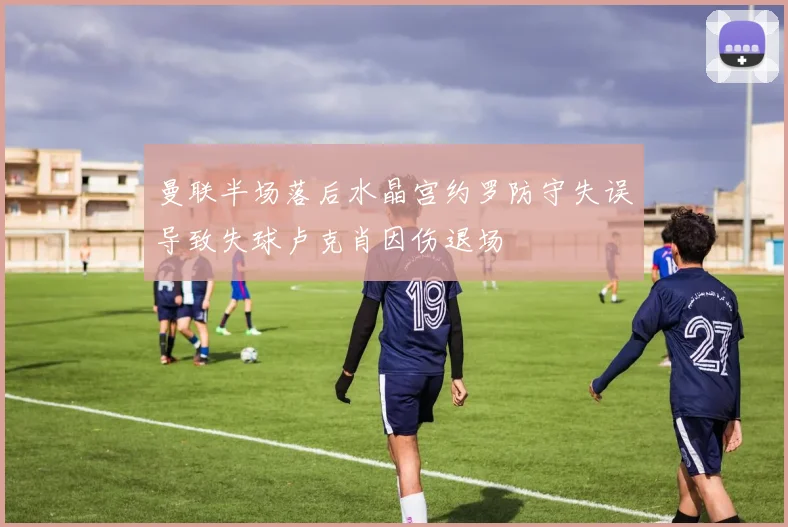 曼联半场落后水晶宫约罗防守失误导致失球卢克肖因伤退场