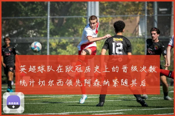英超球队在欧冠历史上的晋级次数统计切尔西领先阿森纳紧随其后