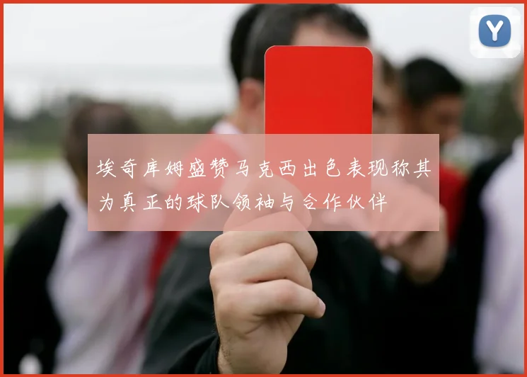 埃奇库姆盛赞马克西出色表现称其为真正的球队领袖与合作伙伴