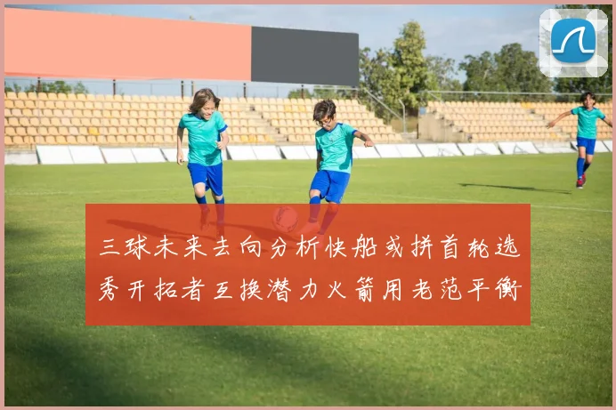 三球未来去向分析快船或拼首轮选秀开拓者互换潜力火箭用老范平衡阵容