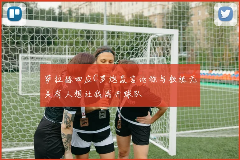 萨拉赫回应C罗炮轰言论称与教练无关有人想让我离开球队