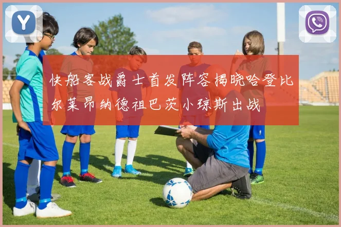 快船客战爵士首发阵容揭晓哈登比尔莱昂纳德祖巴茨小琼斯出战
