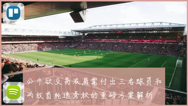 公牛欲交易浓眉需付出三名球员和两枚首轮选秀权的重磅方案解析