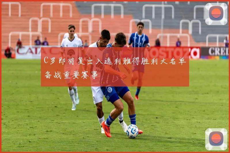 C罗即将复出入选利雅得胜利大名单备战重要赛事