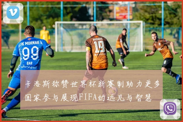 卡洛斯称赞世界杯新赛制助力更多国家参与展现FIFA的远见与智慧