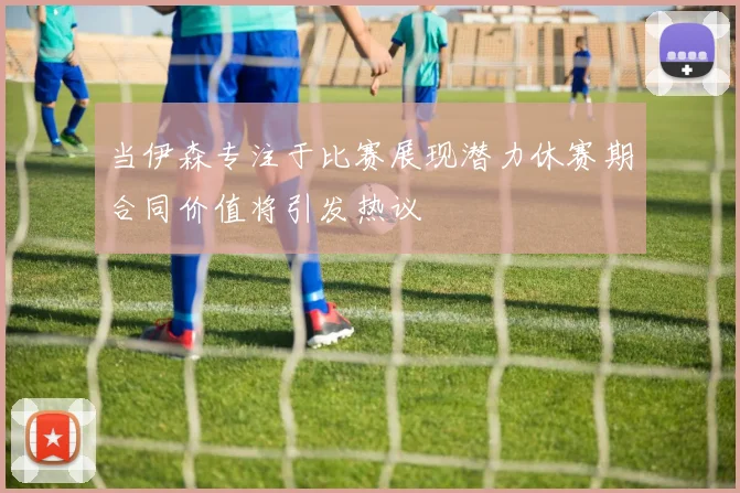 当伊森专注于比赛展现潜力休赛期合同价值将引发热议