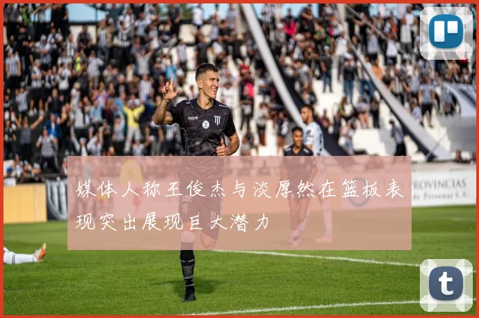 媒体人称王俊杰与淡厚然在篮板表现突出展现巨大潜力