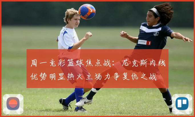 周一竞彩篮球焦点战：尼克斯内线优势明显热火主场力争复仇之战