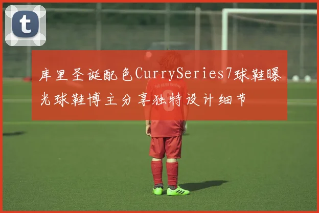库里圣诞配色CurrySeries7球鞋曝光球鞋博主分享独特设计细节