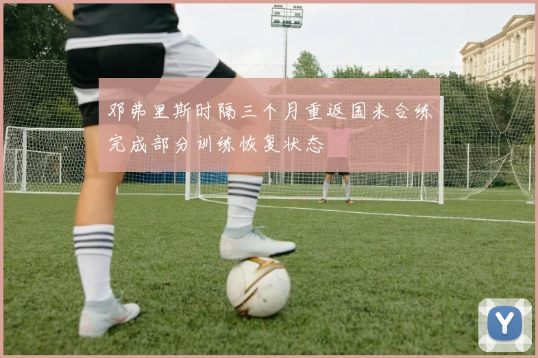 邓弗里斯时隔三个月重返国米合练完成部分训练恢复状态