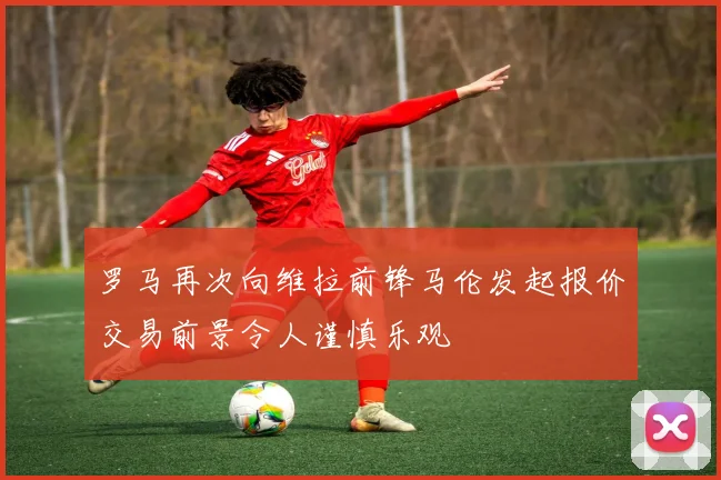 罗马再次向维拉前锋马伦发起报价交易前景令人谨慎乐观