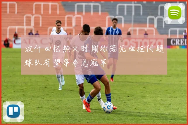 波什回忆热火时期称若无血栓问题球队有望争夺总冠军