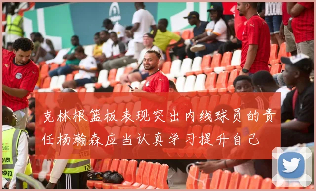 克林根篮板表现突出内线球员的责任杨瀚森应当认真学习提升自己