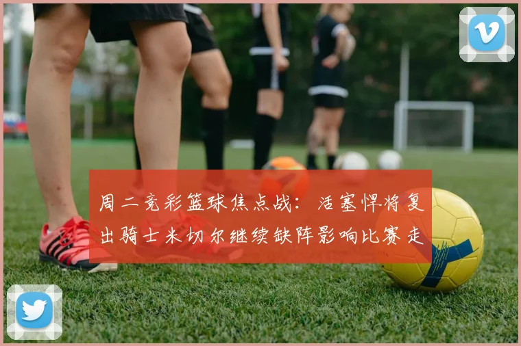 周二竞彩篮球焦点战：活塞悍将复出骑士米切尔继续缺阵影响比赛走势