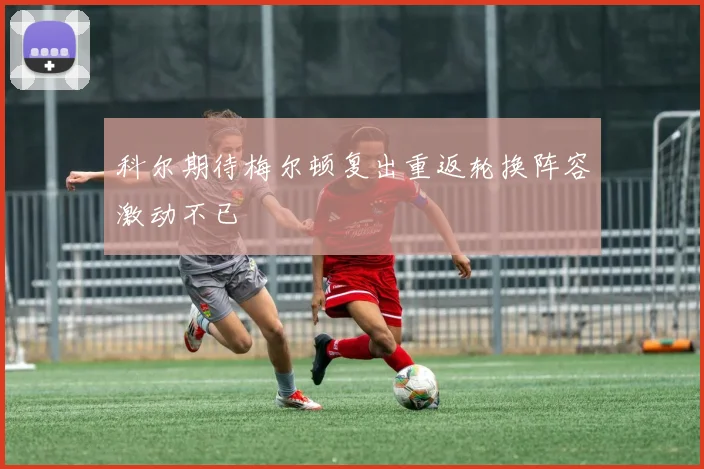科尔期待梅尔顿复出重返轮换阵容激动不已