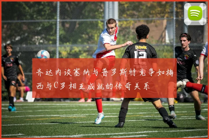 齐达内谈塞纳与普罗斯特竞争如梅西与C罗相互成就的传奇关系