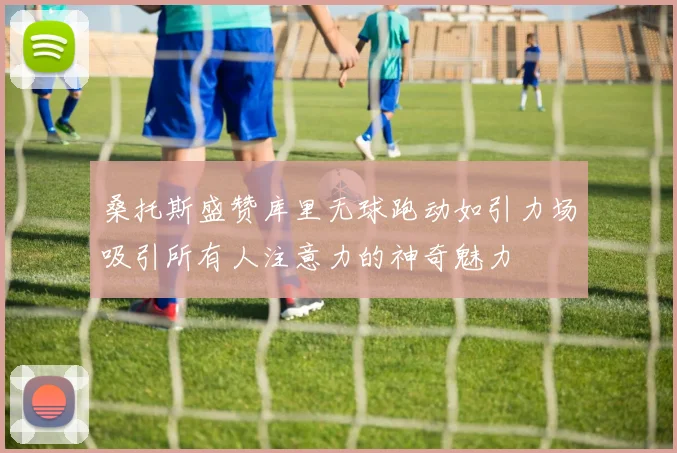 桑托斯盛赞库里无球跑动如引力场吸引所有人注意力的神奇魅力