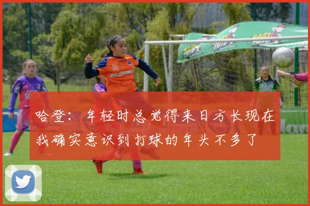 哈登：年轻时总觉得来日方长现在我确实意识到打球的年头不多了