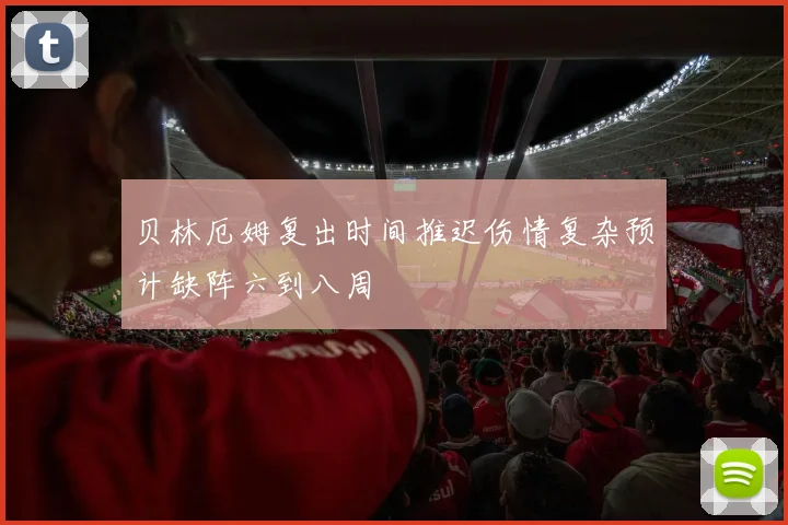 贝林厄姆复出时间推迟伤情复杂预计缺阵六到八周