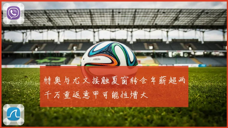 特奥与尤文接触夏窗转会年薪超两千万重返意甲可能性增大