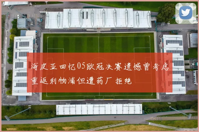 海皮亚回忆05欧冠决赛遗憾曾考虑重返利物浦但遭药厂拒绝