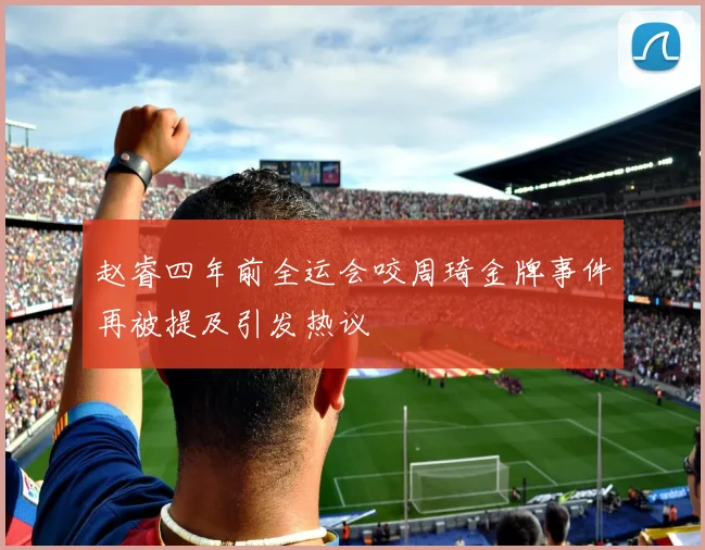 赵睿四年前全运会咬周琦金牌事件再被提及引发热议