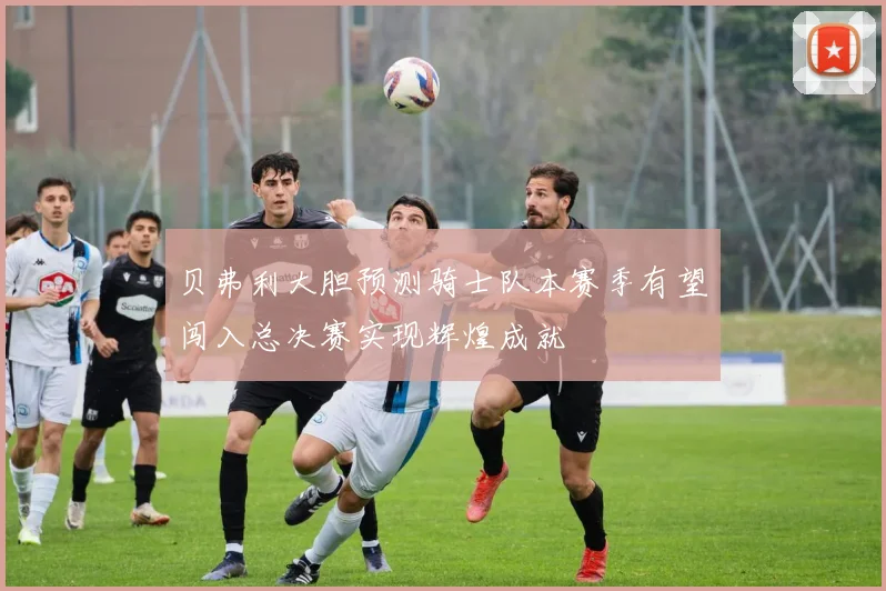 贝弗利大胆预测骑士队本赛季有望闯入总决赛实现辉煌成就