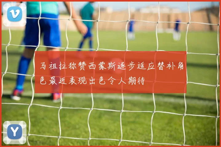 马祖拉称赞西蒙斯逐步适应替补角色最近表现出色令人期待