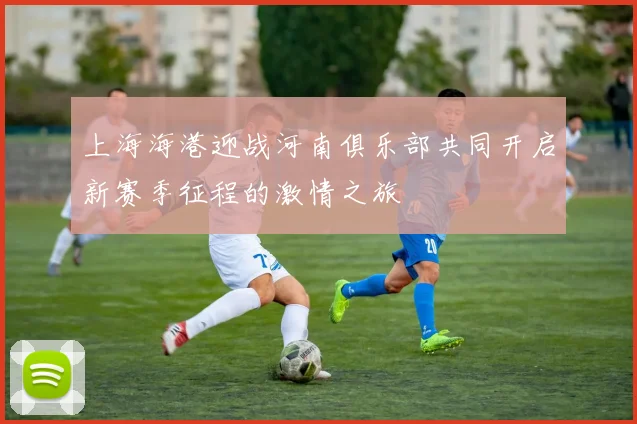 上海海港迎战河南俱乐部共同开启新赛季征程的激情之旅