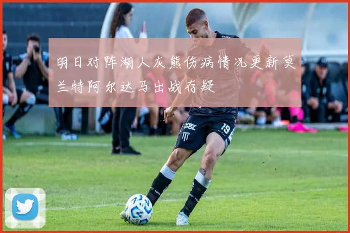 明日对阵湖人灰熊伤病情况更新莫兰特阿尔达马出战存疑